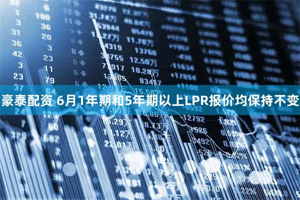 豪泰配资 6月1年期和5年期以上LPR报价均保持不变