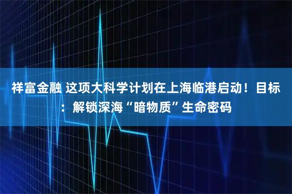 祥富金融 这项大科学计划在上海临港启动！目标：解锁深海“暗物质”生命密码