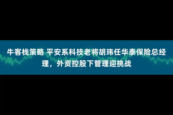 牛客栈策略 平安系科技老将胡玮任华泰保险总经理，外资控股下管理迎挑战