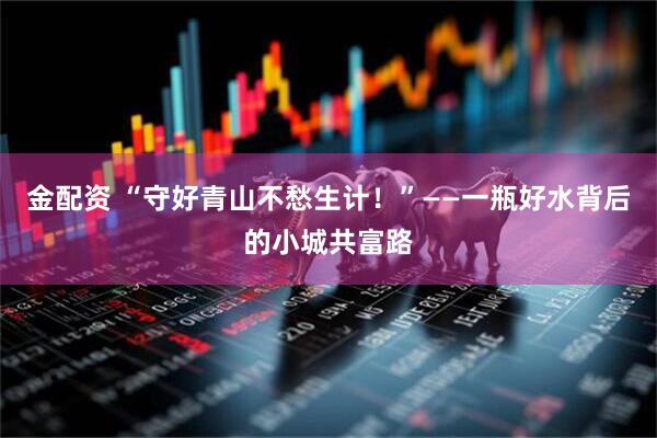 金配资 “守好青山不愁生计！”——一瓶好水背后的小城共富路