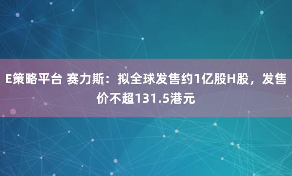 E策略平台 赛力斯：拟全球发售约1亿股H股，发售价不超131.5港元