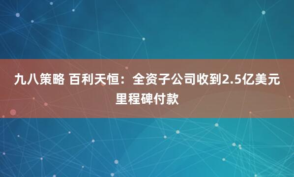 九八策略 百利天恒：全资子公司收到2.5亿美元里程碑付款