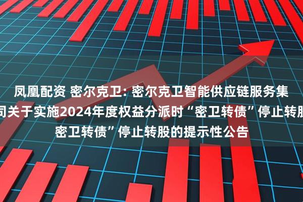 凤凰配资 密尔克卫: 密尔克卫智能供应链服务集团股份有限公司关于实施2024年度权益分派时“密卫转债”停止转股的提示性公告