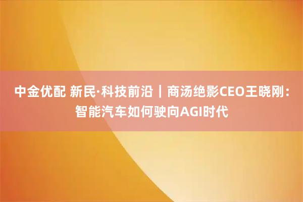 中金优配 新民·科技前沿｜商汤绝影CEO王晓刚：智能汽车如何驶向AGI时代