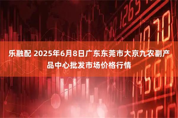 乐融配 2025年6月8日广东东莞市大京九农副产品中心批发市场价格行情
