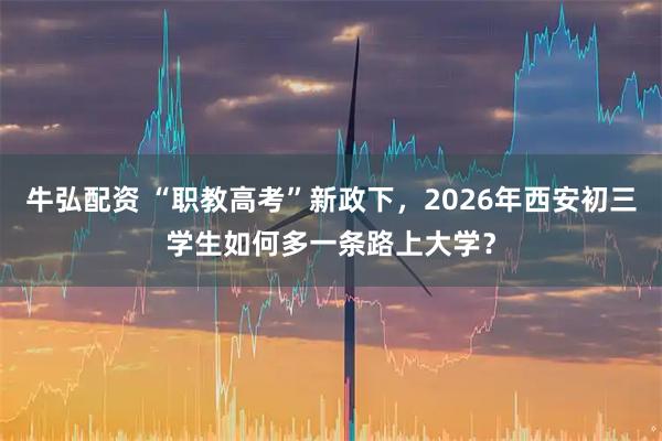牛弘配资 “职教高考”新政下，2026年西安初三学生如何多一条路上大学？