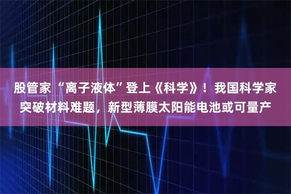 股管家 “离子液体”登上《科学》！我国科学家突破材料难题，新型薄膜太阳能电池或可量产