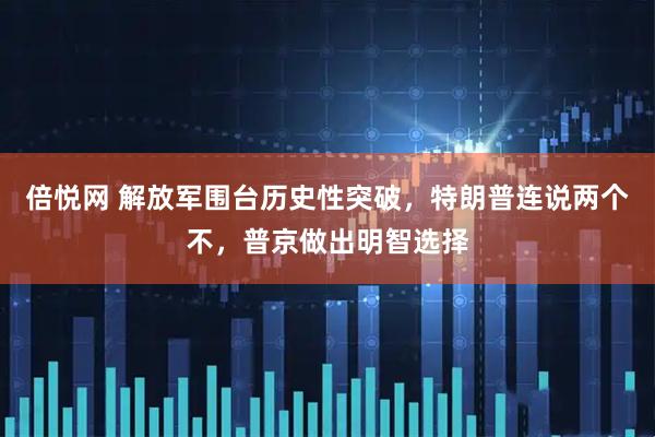 倍悦网 解放军围台历史性突破，特朗普连说两个不，普京做出明智选择