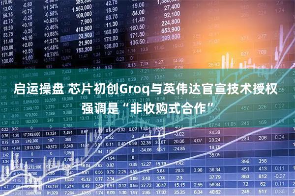 启运操盘 芯片初创Groq与英伟达官宣技术授权 强调是“非收购式合作”