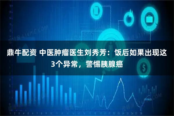 鼎牛配资 中医肿瘤医生刘秀芳：饭后如果出现这3个异常，警惕胰腺癌