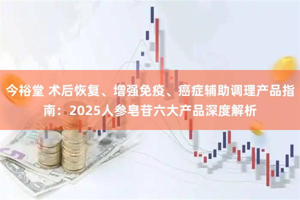 今裕堂 术后恢复、增强免疫、癌症辅助调理产品指南：2025人参皂苷六大产品深度解析