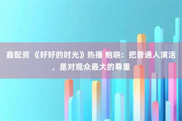 鑫配资 《好好的时光》热播 鲍晓：把普通人演活，是对观众最大的尊重