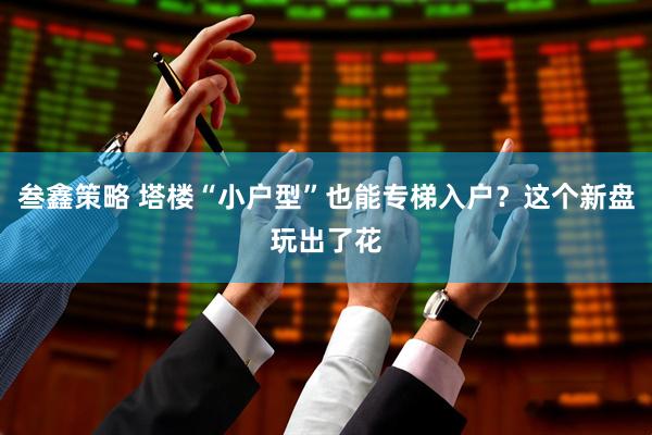 叁鑫策略 塔楼“小户型”也能专梯入户？这个新盘玩出了花