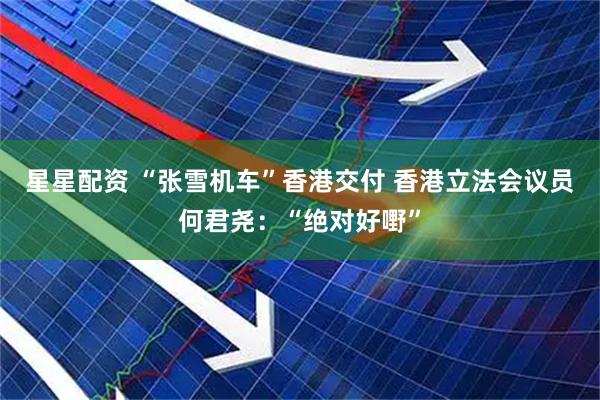 星星配资 “张雪机车”香港交付 香港立法会议员何君尧：“绝对好嘢”